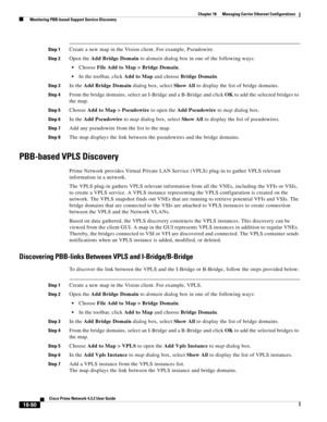 Page 494  
18-50
Cisco Prime Network 4.3.2 User Guide
Chapter 18      Managing Carrier Ethernet Configurations
  Monitoring PBB-based Support Service Discovery
Step 1Create a new map in the Vision client. For example, Pseudowire. 
Step 2Open the Add Bridge Domain to domain dialog box in one of the following ways:
Choose File Add to Map > Bridge Domain.
In the toolbar, click Add to Map and choose Bridge Domain.
Step 3In the Add Bridge Domain dialog box, select Show All to display the list of bridge domains. 
Step...