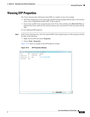 Page 495  
18-51
Cisco Prime Network 4.3.2 User Guide
Chapter 18      Managing Carrier Ethernet Configurations
  Viewing EFP Properties
Viewing EFP Properties
The Vision client provides information about EFPs in a number of ways. For example:
EFP names displayed in Vision client maps add EFP and the managed element name to the interface 
name, such as GigabitEthernet4/0/1 EFP: 123@c4-npe5-67. 
If you select an EFP in the navigation pane in the Vision client and then click Show List View, an 
Ethernet Flow Points...