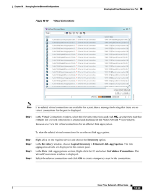 Page 503  
18-59
Cisco Prime Network 4.3.2 User Guide
Chapter 18      Managing Carrier Ethernet Configurations
  Viewing the Virtual Connections for a Port
Figure 18-19 Virtual Connections
NoteIf no related virtual connections are available for a port, then a message indicating that there are no 
virtual connections for the port is displayed.
Step 4In the Virtual Connections window, select the relevant connections and click OK. A temporary map that 
contains the selected connections is created and displayed in...