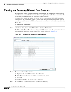 Page 504  
18-60
Cisco Prime Network 4.3.2 User Guide
Chapter 18      Managing Carrier Ethernet Configurations
  Viewing and Renaming Ethernet Flow Domains
Viewing and Renaming Ethernet Flow Domains
An Ethernet flow domain represents an Ethernet access domain. The Ethernet flow domain holds all 
network elements between the CE (inclusive, if managed by the SP), up to the SP core (exclusive). This 
includes CE, access, aggregation, and distribution network elements. 
An Ethernet flow domain can have no N-PEs...