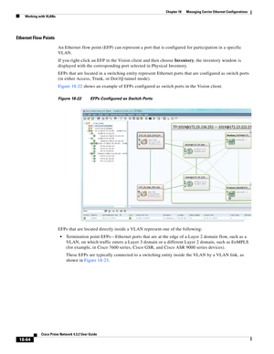 Page 508  
18-64
Cisco Prime Network 4.3.2 User Guide
Chapter 18      Managing Carrier Ethernet Configurations
  Working with VLANs
Ethernet Flow Points
An Ethernet flow point (EFP) can represent a port that is configured for participation in a specific 
VLAN. 
If you right-click an EFP in the Vision client and then choose Inventory, the inventory window is 
displayed with the corresponding port selected in Physical Inventory. 
EFPs that are located in a switching entity represent Ethernet ports that are...