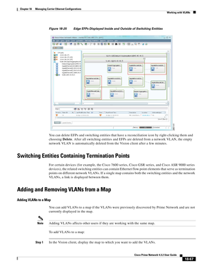 Page 511  
18-67
Cisco Prime Network 4.3.2 User Guide
Chapter 18      Managing Carrier Ethernet Configurations
  Working with VLANs
Figure 18-25 Edge EFPs Displayed Inside and Outside of Switching Entities
You can delete EFPs and switching entities that have a reconciliation icon by right-clicking them and 
choosing Delete. After all switching entities and EFPs are deleted from a network VLAN, the empty 
network VLAN is automatically deleted from the Vision client after a few minutes.
Switching Entities...