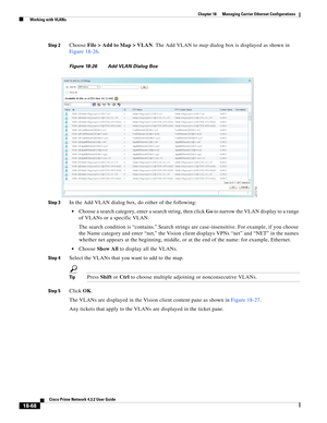 Page 512  
18-68
Cisco Prime Network 4.3.2 User Guide
Chapter 18      Managing Carrier Ethernet Configurations
  Working with VLANs
Step 2Choose File > Add to Map > VLAN. The Add VLAN to map dialog box is displayed as shown in 
Figure 18-26.
Figure 18-26 Add VLAN Dialog Box 
Step 3
In the Add VLAN dialog box, do either of the following: 
Choose a search category, enter a search string, then click Go to narrow the VLAN display to a range 
of VLANs or a specific VLAN. 
The search condition is “contains.” Search...