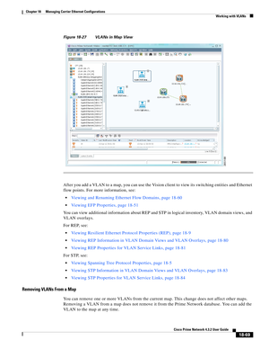 Page 513  
18-69
Cisco Prime Network 4.3.2 User Guide
Chapter 18      Managing Carrier Ethernet Configurations
  Working with VLANs
Figure 18-27 VLANs in Map View
After you add a VLAN to a map, you can use the Vision client to view its switching entities and Ethernet 
flow points. For more information, see:
Viewing and Renaming Ethernet Flow Domains, page 18-60
Viewing EFP Properties, page 18-51
You can view additional information about REP and STP in logical inventory, VLAN domain views, and 
VLAN overlays....