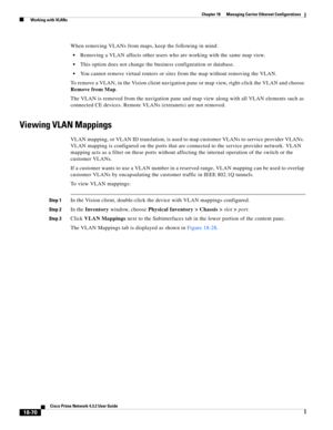 Page 514  
18-70
Cisco Prime Network 4.3.2 User Guide
Chapter 18      Managing Carrier Ethernet Configurations
  Working with VLANs
When removing VLANs from maps, keep the following in mind:
Removing a VLAN affects other users who are working with the same map view.
This option does not change the business configuration or database.
You cannot remove virtual routers or sites from the map without removing the VLAN.
To remove a VLAN, in the Vision client navigation pane or map view, right-click the VLAN and choose...