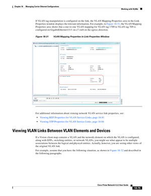 Page 519  
18-75
Cisco Prime Network 4.3.2 User Guide
Chapter 18      Managing Carrier Ethernet Configurations
  Working with VLANs
If VLAN tag manipulation is configured on the link, the VLAN Mapping Properties area in the Link 
Properties window displays the relevant information. For example, in Figure 18-31, the VLAN Mapping 
Properties area shows that a one-to-one VLAN mapping for VLAN tag 1709 to VLAN tag 709 is 
configured on GigabitEthernet1/1/1 on c7-sw8 on the egress direction. 
Figure 18-31 VLAN...