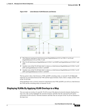 Page 521  
18-77
Cisco Prime Network 4.3.2 User Guide
Chapter 18      Managing Carrier Ethernet Configurations
  Working with VLANs
Figure 18-33 Links Between VLAN Elements and Devices
The key point is that a link between a VNE and EFP, switching entity, or network VLAN does not 
represent an association between the VNE and the logical element. Such a link is simply another view 
of the VLAN link.
If the thumbnail view is closed, instead of a link between the VNE and EFP, you will see a link between 
the VNE and...