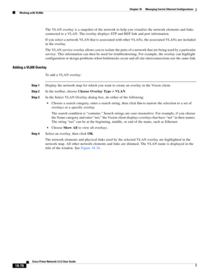 Page 522  
18-78
Cisco Prime Network 4.3.2 User Guide
Chapter 18      Managing Carrier Ethernet Configurations
  Working with VLANs
The VLAN overlay is a snapshot of the network to help you visualize the network elements and links 
connected to a VLAN. The overlay displays STP and REP link and port information.
If you select a network VLAN that is associated with other VLANs, the associated VLANs are included 
in the overlay. 
The VLAN service overlay allows you to isolate the parts of a network that are being...