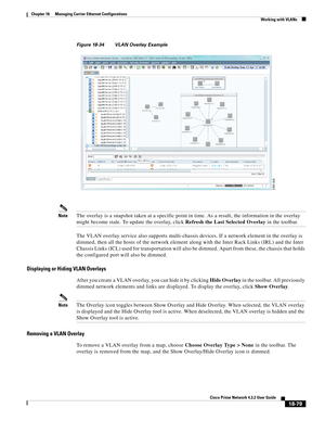 Page 523  
18-79
Cisco Prime Network 4.3.2 User Guide
Chapter 18      Managing Carrier Ethernet Configurations
  Working with VLANs
Figure 18-34 VLAN Overlay Example
NoteThe overlay is a snapshot taken at a specific point in time. As a result, the information in the overlay 
might become stale. To update the overlay, click Refresh the Last Selected Overlay in the toolbar.
The VLAN overlay service also supports multi-chassis devices. If a network element in the overlay is 
dimmed, then all the hosts of the...