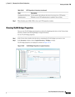 Page 531  
18-87
Cisco Prime Network 4.3.2 User Guide
Chapter 18      Managing Carrier Ethernet Configurations
  Working with VLANs
Step 4When finished, press Ctrl + F4 to close each VTP properties window.
Viewing VLAN Bridge Properties
You can view VLAN bridges provisioned on a device by displaying the device in the Vision client 
inventory window and choosing Bridges in logical inventory. 
To view VLAN bridge properties:
Step 1In the Vision client, double-click the device containing the VLAN bridges you want...