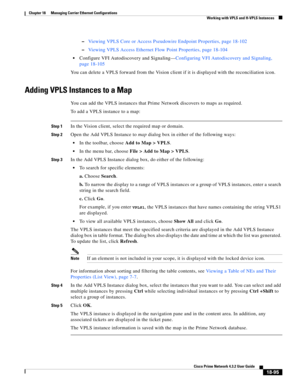 Page 539  
18-95
Cisco Prime Network 4.3.2 User Guide
Chapter 18      Managing Carrier Ethernet Configurations
  Working with VPLS and H-VPLS Instances
–Viewing VPLS Core or Access Pseudowire Endpoint Properties, page 18-102
–Viewing VPLS Access Ethernet Flow Point Properties, page 18-104
Configure VFI Autodiscovery and Signaling—Configuring VFI Autodiscovery and Signaling, 
page 18-105
You can delete a VPLS forward from the Vision client if it is displayed with the reconciliation icon. 
Adding VPLS Instances to...