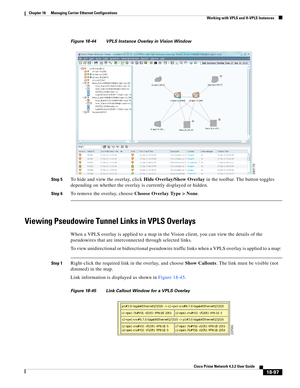 Page 541  
18-97
Cisco Prime Network 4.3.2 User Guide
Chapter 18      Managing Carrier Ethernet Configurations
  Working with VPLS and H-VPLS Instances
Figure 18-44 VPLS Instance Overlay in Vision Window
Step 5
To hide and view the overlay, click Hide Overlay/Show Overlay in the toolbar. The button toggles 
depending on whether the overlay is currently displayed or hidden. 
Step 6To remove the overlay, choose Choose Overlay Type > None. 
Viewing Pseudowire Tunnel Links in VPLS Overlays
When a VPLS overlay is...