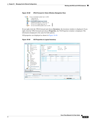 Page 545  
18-101
Cisco Prime Network 4.3.2 User Guide
Chapter 18      Managing Carrier Ethernet Configurations
  Working with VPLS and H-VPLS Instances
Figure 18-48 VPLS Forward in Vision Window Navigation Pane
If you right-click the VPLS forward and choose Inventory, the inventory window is displayed. If you 
right-click the VPLS forward and choose Properties, the VSI Properties window is displayed. The 
information displayed is the same for both options. 
VSI properties are displayed as shown in Figure...