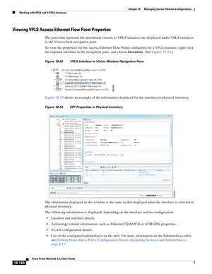 Page 548  
18-104
Cisco Prime Network 4.3.2 User Guide
Chapter 18      Managing Carrier Ethernet Configurations
  Working with VPLS and H-VPLS Instances
Viewing VPLS Access Ethernet Flow Point Properties 
The ports that represent the attachment circuits to VPLS instances are displayed under VPLS instances 
in the Vision client navigation pane. 
To view the properties for the Access Ethernet Flow Points configured for a VPLS instance, right-click 
the required interface in the navigation pane, and choose...