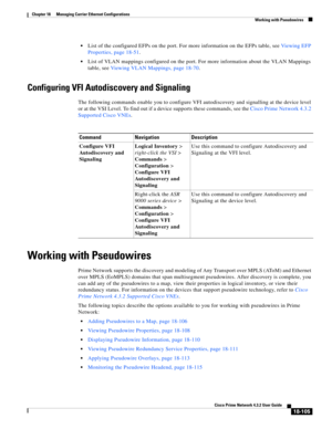 Page 549  
18-105
Cisco Prime Network 4.3.2 User Guide
Chapter 18      Managing Carrier Ethernet Configurations
  Working with Pseudowires
List of the configured EFPs on the port. For more information on the EFPs table, see Viewing EFP 
Properties, page 18-51.
List of VLAN mappings configured on the port. For more information about the VLAN Mappings 
table, see Viewing VLAN Mappings, page 18-70. 
Configuring VFI Autodiscovery and Signaling
The following commands enable you to configure VFI autodiscovery and...