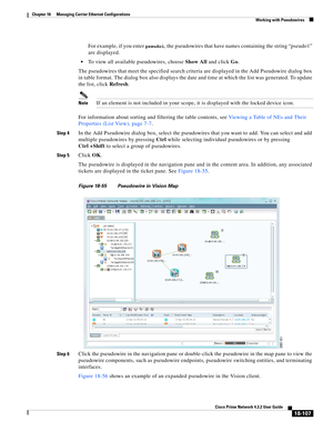 Page 551  
18-107
Cisco Prime Network 4.3.2 User Guide
Chapter 18      Managing Carrier Ethernet Configurations
  Working with Pseudowires
For example, if you enter pseudo1, the pseudowires that have names containing the string “pseudo1” 
are displayed. 
To view all available pseudowires, choose Show All and click Go. 
The pseudowires that meet the specified search criteria are displayed in the Add Pseudowire dialog box 
in table format. The dialog box also displays the date and time at which the list was...