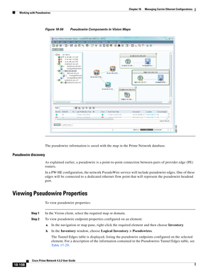 Page 552  
18-108
Cisco Prime Network 4.3.2 User Guide
Chapter 18      Managing Carrier Ethernet Configurations
  Working with Pseudowires
Figure 18-56 Pseudowire Components in Vision Maps
The pseudowire information is saved with the map in the Prime Network database. 
Pseudowire discovery
As explained earlier, a pseudowire is a point-to-point connection between pairs of provider edge (PE) 
routers. 
In a PW-HE configuration, the network PseudoWire service will include pseudowire edges. One of these 
edges will...