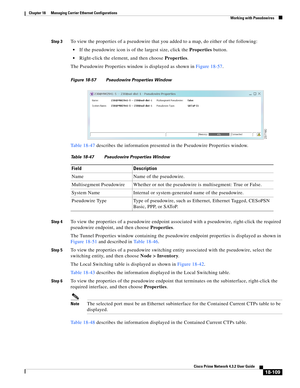 Page 553  
18-109
Cisco Prime Network 4.3.2 User Guide
Chapter 18      Managing Carrier Ethernet Configurations
  Working with Pseudowires
Step 3To view the properties of a pseudowire that you added to a map, do either of the following:
If the pseudowire icon is of the largest size, click the Properties button. 
Right-click the element, and then choose Properties. 
The Pseudowire Properties window is displayed as shown in Figure 18-57.
Figure 18-57 Pseudowire Properties Window
Table 18-47 describes the...