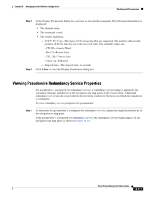 Page 555  
18-111
Cisco Prime Network 4.3.2 User Guide
Chapter 18      Managing Carrier Ethernet Configurations
  Working with Pseudowires
Step 4In the Display Pseudowire dialog box, preview or execute the command. The following information is 
displayed:
The element name.
The command issued. 
The results, including: 
–VCCV: CC Type—The types of CC processing that are supported. The number indicates the 
position of the bit that was set in the received octet. The available values are:
- CW [1]—Control Word
- RA...
