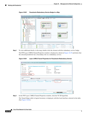 Page 556  
18-112
Cisco Prime Network 4.3.2 User Guide
Chapter 18      Managing Carrier Ethernet Configurations
  Working with Pseudowires
Figure 18-58 Pseudowire Redundancy Service Badge in a Map
Step 2
To view additional details, in the map, double-click the element with the redundancy service badge.
The PTP Layer 2 MPLS Tunnel Properties window is displayed as shown in Figure 18-59 and shows that 
the selected pseudowire has a Secondary role in a redundancy service. 
Figure 18-59 Layer 2 MPLS Tunnel...