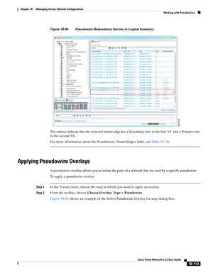 Page 557  
18-113
Cisco Prime Network 4.3.2 User Guide
Chapter 18      Managing Carrier Ethernet Configurations
  Working with Pseudowires
Figure 18-60 Pseudowire Redundancy Service in Logical Inventory
The entries indicate that the selected tunnel edge has a Secondary role in the first VC and a Primary role 
in the second VC. 
For more information about the Pseudowires Tunnel Edges table, see Table 17-29.
Applying Pseudowire Overlays
A pseudowire overlay allows you to isolate the parts of a network that are...
