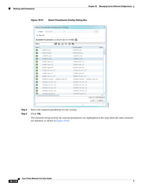 Page 558  
18-114
Cisco Prime Network 4.3.2 User Guide
Chapter 18      Managing Carrier Ethernet Configurations
  Working with Pseudowires
Figure 18-61 Select Pseudowire Overlay Dialog Box 
Step 3
Select the required pseudowire for the overlay.
Step 4Click OK.
The elements being used by the selected pseudowire are highlighted in the map while the other elements 
are dimmed, as shown in Figure 18-62.  