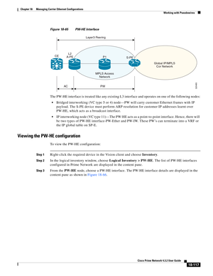 Page 561  
18-117
Cisco Prime Network 4.3.2 User Guide
Chapter 18      Managing Carrier Ethernet Configurations
  Working with Pseudowires
Figure 18-65 PW-HE Interface 
The PW-HE interface is treated like any existing L3 interface and operates on one of the following nodes:
Bridged interworking (VC type 5 or 4) node—PW will carry customer Ethernet frames with IP 
payload. The S-PE device must perform ARP resolution for customer IP addresses learnt over 
PW-HE, which acts as a broadcast interface.
IP interworking...