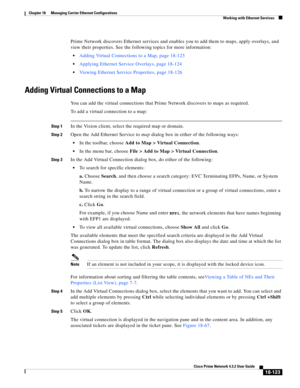 Page 567  
18-123
Cisco Prime Network 4.3.2 User Guide
Chapter 18      Managing Carrier Ethernet Configurations
  Working with Ethernet Services
Prime Network discovers Ethernet services and enables you to add them to maps, apply overlays, and 
view their properties. See the following topics for more information: 
Adding Virtual Connections to a Map, page 18-123
Applying Ethernet Service Overlays, page 18-124 
Viewing Ethernet Service Properties, page 18-126 
Adding Virtual Connections to a Map
You can add the...