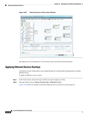 Page 568  
18-124
Cisco Prime Network 4.3.2 User Guide
Chapter 18      Managing Carrier Ethernet Configurations
  Working with Ethernet Services
Figure 18-67 Ethernet Service in Prime Vision Window
The Ethernet service information is saved with the map in the Prime Network database.
Applying Ethernet Service Overlays
An Ethernet service overlay allows you to isolate the parts of a network that are being used by a specific 
Ethernet service. 
To apply an Ethernet service overlay:
Step 1In the Vision client,...