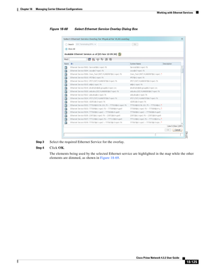 Page 569  
18-125
Cisco Prime Network 4.3.2 User Guide
Chapter 18      Managing Carrier Ethernet Configurations
  Working with Ethernet Services
Figure 18-68 Select Ethernet Service Overlay Dialog Box
Step 3
Select the required Ethernet Service for the overlay.
Step 4Click OK.
The elements being used by the selected Ethernet service are highlighted in the map while the other 
elements are dimmed, as shown in Figure 18-69.  