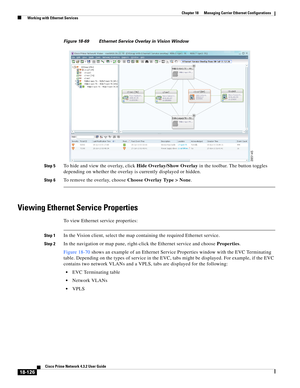 Page 570  
18-126
Cisco Prime Network 4.3.2 User Guide
Chapter 18      Managing Carrier Ethernet Configurations
  Working with Ethernet Services
Figure 18-69 Ethernet Service Overlay in Vision Window
Step 5
To hide and view the overlay, click Hide Overlay/Show Overlay in the toolbar. The button toggles 
depending on whether the overlay is currently displayed or hidden. 
Step 6To remove the overlay, choose Choose Overlay Type > None. 
Viewing Ethernet Service Properties 
To view Ethernet service properties: 
Step...