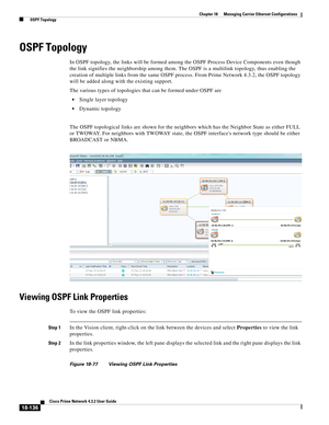 Page 580  
18-136
Cisco Prime Network 4.3.2 User Guide
Chapter 18      Managing Carrier Ethernet Configurations
  OSPF Topology
OSPF Topology
In OSPF topology, the links will be formed among the OSPF Process Device Components even though 
the link signifies the neighborship among them. The OSPF is a multilink topology, thus enabling the 
creation of multiple links from the same OSPF process. From Prime Network 4.3.2, the OSPF topology 
will be added along with the existing support.
The various types of...