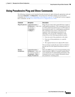 Page 593  
18-149
Cisco Prime Network 4.3.2 User Guide
Chapter 18      Managing Carrier Ethernet Configurations
  Using Pseudowire Ping and Show Commands
Using Pseudowire Ping and Show Commands
The following commands can be launched from the inventory by right-clicking the appropriate node and 
choosing Commands > Configuration. Your permissions determine whether you can run these 
commands (see Permissions for Managing Carrier Ethernet, page B-12). To find out if a device supports 
these commands, see the Cisco...