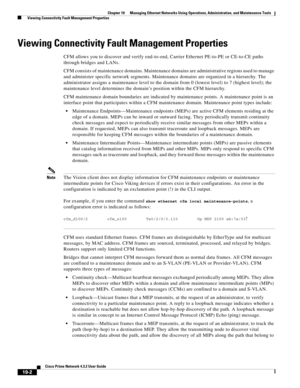 Page 596  
19-2
Cisco Prime Network 4.3.2 User Guide
Chapter 19      Managing Ethernet Networks Using Operations, Administration, and Maintenance Tools
  Viewing Connectivity Fault Management Properties
Viewing Connectivity Fault Management Properties 
CFM allows you to discover and verify end-to-end, Carrier Ethernet PE-to-PE or CE-to-CE paths 
through bridges and LANs.
CFM consists of maintenance domains. Maintenance domains are administrative regions used to manage 
and administer specific network segments....