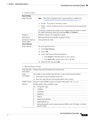 Page 61  
5-11
Cisco Prime Network 4.3.2 User Guide
Chapter 5      Setting Up Native Reports
  Entering Report Criteria and Testing Your Report
General Criteria:
Special Criteria for Traps:
Report Settings
Report SecurityNoteThis field is displayed only if report sharing is enabled. See 
Checking Global Settings for Report Operations, page 5-2.
Private—Can only be viewed by creator. 
Public—Can be viewed by all users, even if the devices are outside their 
scope.
If sharing is enabled, this setting can be...