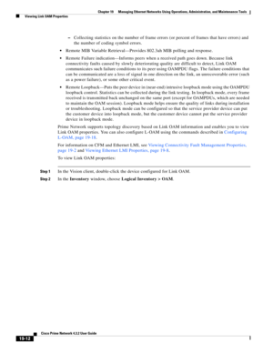 Page 606  
19-12
Cisco Prime Network 4.3.2 User Guide
Chapter 19      Managing Ethernet Networks Using Operations, Administration, and Maintenance Tools
  Viewing Link OAM Properties
–Collecting statistics on the number of frame errors (or percent of frames that have errors) and 
the number of coding symbol errors.
Remote MIB Variable Retrieval—Provides 802.3ah MIB polling and response.
Remote Failure indication—Informs peers when a received path goes down. Because link 
connectivity faults caused by slowly...