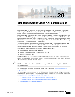 Page 615CH A P T E R
  
20-1
Cisco Prime Network 4.3.2 User Guide
EDCS-1524415
20
Monitoring Carrier Grade NAT Configurations
Carrier Grade NAT is a large-scale Network Address Translation (NAT) that provides translation of 
millions of private IPv4 addresses to public IPv4 addresses. These translations support subscribers and 
content providers with a bandwidth throughput of at least 10 Gbps full-duplex. 
Carrier Grade NAT addresses the IPv4 address completion problem. It employs Network Address and 
Port...