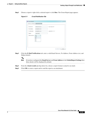 Page 63  
5-13
Cisco Prime Network 4.3.2 User Guide
Chapter 5      Setting Up Native Reports
  Sending a Report Through E-mail Notification
Step 2Choose a report> right-click a selected report> click Run. The Create Report page appears. 
Figure 5-1 E-mail Notification Tab
Step 3
Click the E-Mail Notifications tab, enter a valid Email Servers, To-Address, From-Address (es), and 
Subject details.
NoteIf you have configured the Email Server and From Address in the Global Report Settings then 
those details will be...