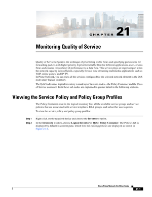 Page 621CH A P T E R
  
21-1
Cisco Prime Network 4.3.2 User Guide
21
Monitoring Quality of Service 
Quality of Services (QoS) is the technique of prioritizing traffic flows and specifying preferences for 
forwarding packets with higher priority. It prioritizes traffic flow for different applications, users, or data 
flows and ensures certain level of performance to a data flow. This service plays an important part when 
the network capacity is insufficient, especially for real time streaming multimedia...