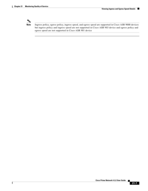 Page 627  
21-7
Cisco Prime Network 4.3.2 User Guide
Chapter 21      Monitoring Quality of Service
  Viewing Ingress and Egress Speed Details
NoteIngress policy, egress policy, ingress speed, and egress speed are supported in Cisco ASR 9000 devices 
but ingress policy and ingress speed are not supported in Cisco ASR 903 device and egress policy and 
egress speed are not supported in Cisco ASR 901 device 