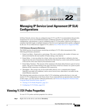 Page 629CH A P T E R
  
22-1
Cisco Prime Network 4.3.2 User Guide
22
Managing IP Service Level Agreement (IP SLA) 
Configurations
In Prime Network, devices that are configured using Y.1731 (an ITU-T recommendation that provides 
mechanisms for service-level OAM functionality in Ethernet networks) are detected, scanned for 
configurations, and monitored. A device configured using Y.1731 has probes, which are root objects or 
containers that hold single or multiple instances of Service Level Agreement (SLA) probes...