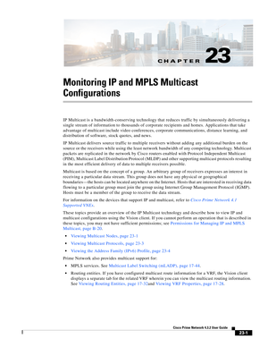 Page 635CH A P T E R
  
23-1
Cisco Prime Network 4.3.2 User Guide
23
Monitoring IP and MPLS Multicast 
Configurations
IP Multicast is a bandwidth-conserving technology that reduces traffic by simultaneously delivering a 
single stream of information to thousands of corporate recipients and homes. Applications that take 
advantage of multicast include video conferences, corporate communications, distance learning, and 
distribution of software, stock quotes, and news.
IP Multicast delivers source traffic to...