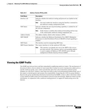 Page 639  
23-5
Cisco Prime Network 4.3.2 User Guide
Chapter 23      Monitoring IP and MPLS Multicast Configurations
  Viewing the Address Family (IPv6) Profile
Viewing the IGMP Profile
The IGMP runs between hosts and their immediately neighboring multicast routers. The mechanisms of 
the protocol allow a host to inform its local router that it wishes to receive transmissions addressed to a 
specific multicast group. Also, routers periodically query the LAN to determine if known group 
members are still active....