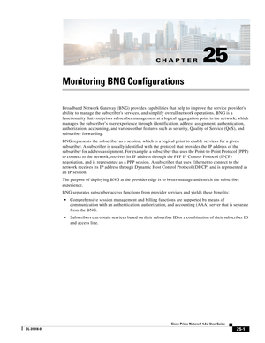 Page 663CH A P T E R
 
25-1
Cisco Prime Network 4.3.2 User Guide
OL-31018-01
25
Monitoring BNG Configurations
Broadband Network Gateway (BNG) provides capabilities that help to improve the service providers 
ability to manage the subscribers services, and simplify overall network operations. BNG is a 
functionality that comprises subscriber management at a logical aggregation point in the network, which 
manages the subscriber’s user experience through identification, address assignment, authentication,...