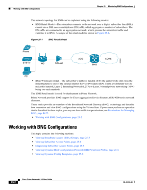 Page 664 
25-2
Cisco Prime Network 4.3.2 User Guide
OL-31018-01
Chapter 25      Monitoring BNG Configurations
  Working with BNG Configurations
The network topology for BNG can be explained using the following models:
BNG Retail Model—The subscriber connects to the network over a digital subscriber line (DSL) 
circuit into a DSL access multiplexor (DSLAM), which aggregates a number of subscribers. The 
DSLAMs are connected to an aggregation network, which grooms the subscriber traffic and 
switches it to BNG. A...