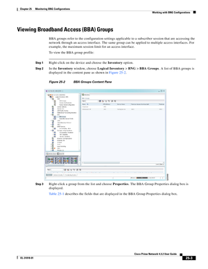 Page 665 
25-3
Cisco Prime Network 4.3.2 User Guide
OL-31018-01
Chapter 25      Monitoring BNG Configurations
  Working with BNG Configurations
Viewing Broadband Access (BBA) Groups
BBA groups refer to the configuration settings applicable to a subscriber session that are accessing the 
network through an access interface. The same group can be applied to multiple access interfaces. For 
example, the maximum session limit for an access interface.
To view the BBA group profile:
Step 1Right-click on the device and...