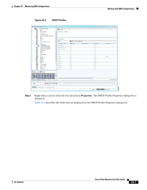 Page 669 
25-7
Cisco Prime Network 4.3.2 User Guide
OL-31018-01
Chapter 25      Monitoring BNG Configurations
  Working with BNG Configurations
Figure 25-3 DHCP Profiles
Step 3
Right-click a service from the list and choose Properties. The DHCP Profile Properties dialog box is 
displayed. 
Table 25-4 describes the fields that are displayed in the DHCP Profile Properties dialog box. 