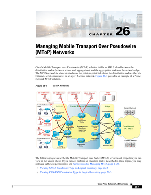 Page 675CH A P T E R
 
26-1
Cisco Prime Network 4.3.2 User Guide
26
Managing Mobile Transport Over Pseudowire 
(MToP) Networks
Ciscos Mobile Transport over Pseudowire (MToP) solution builds an MPLS cloud between the 
distribution nodes (between access and aggregation), and the aggregation nodes on the network edge. 
The MPLS network is also extended over the point-to-point links from the distribution nodes either via 
Ethernet, serial, microwave, or a Layer 2 access network. Figure 26-1 provides an example of a...