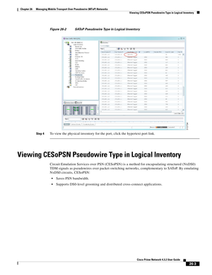 Page 677 
26-3
Cisco Prime Network 4.3.2 User Guide
Chapter 26      Managing Mobile Transport Over Pseudowire (MToP) Networks
  Viewing CESoPSN Pseudowire Type in Logical Inventory
Figure 26-2 SAToP Pseudowire Type in Logical Inventory
Step 4
To view the physical inventory for the port, click the hypertext port link.
Viewing CESoPSN Pseudowire Type in Logical Inventory 
Circuit Emulation Services over PSN (CESoPSN) is a method for encapsulating structured (NxDS0) 
TDM signals as pseudowires over packet-switching...