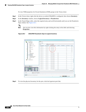 Page 678 
26-4
Cisco Prime Network 4.3.2 User Guide
Chapter 26      Managing Mobile Transport Over Pseudowire (MToP) Networks
  Viewing CESoPSN Pseudowire Type in Logical Inventory
To view TDM properties for Circuit Emulation (CEM) groups in the Vision client: 
Step 1In the Vision client, right-click the device on which CESoPSN is configured, then choose Inventory. 
Step 2In the Inventory window, choose Logical Inventory > Pseudowires. 
Step 3In the Tunnel Edges table, select the required entry and scroll...